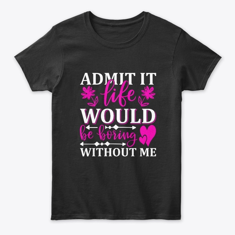 Admit It Life Would Be Boring Without Me