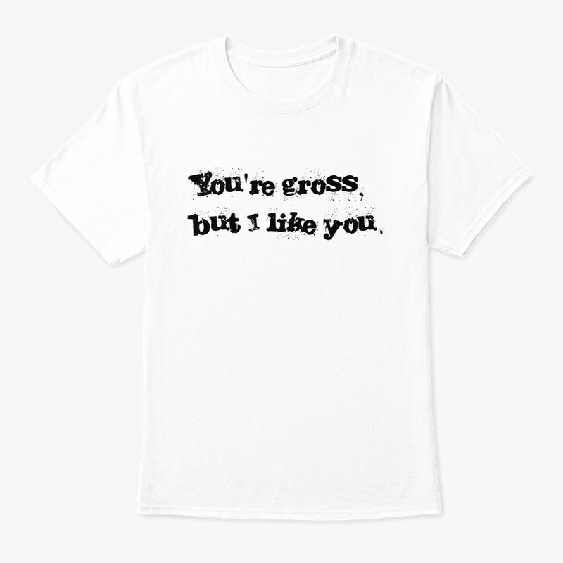 You're gross, but I like you