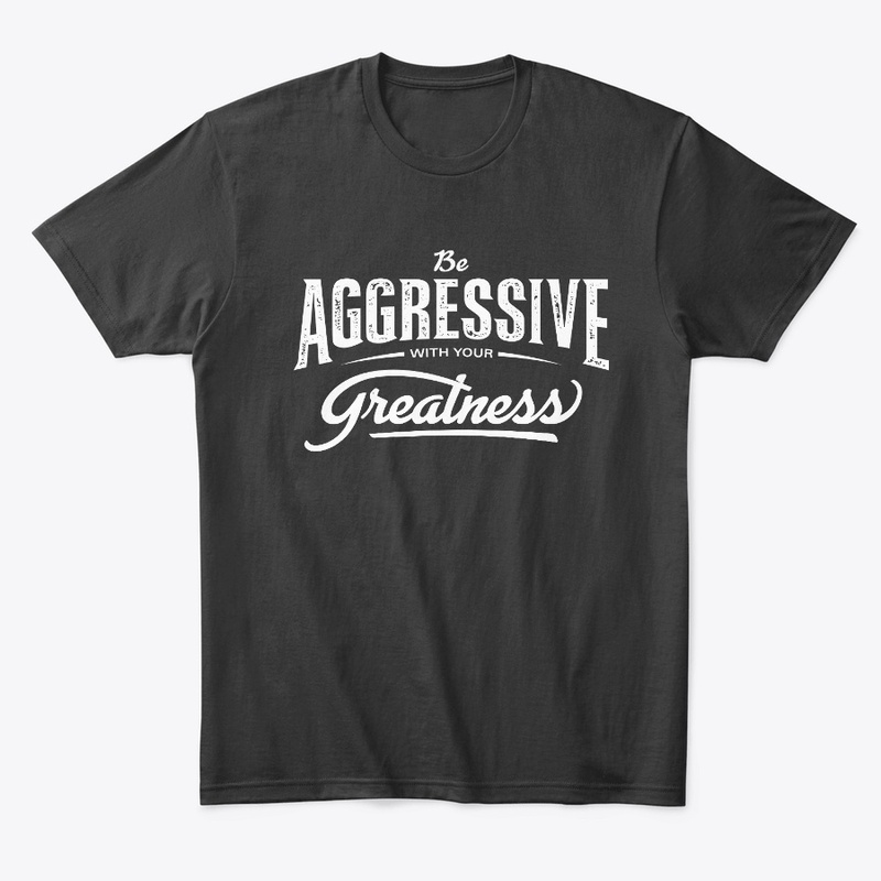 Be aggressive with your greatness.