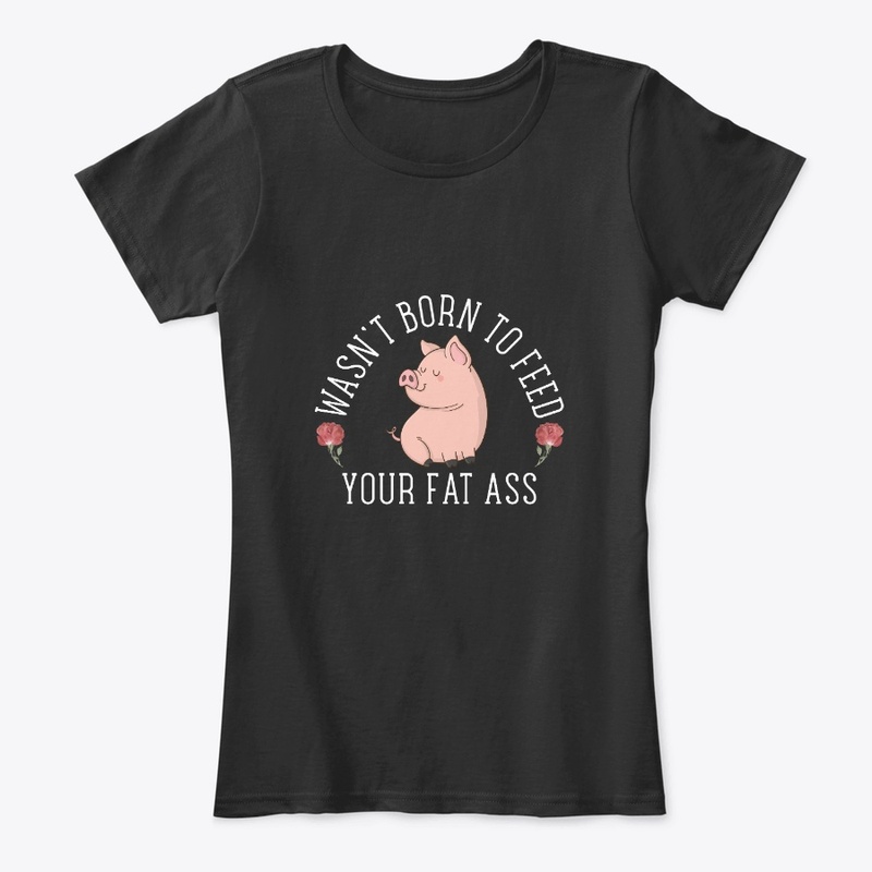 Wasn't born to feed your fat ass