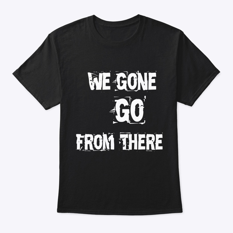 We Gone Go From There Merch
