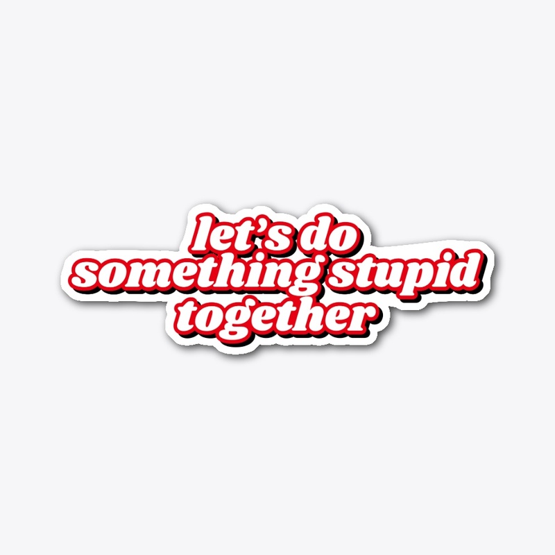 Lets do something stupid together