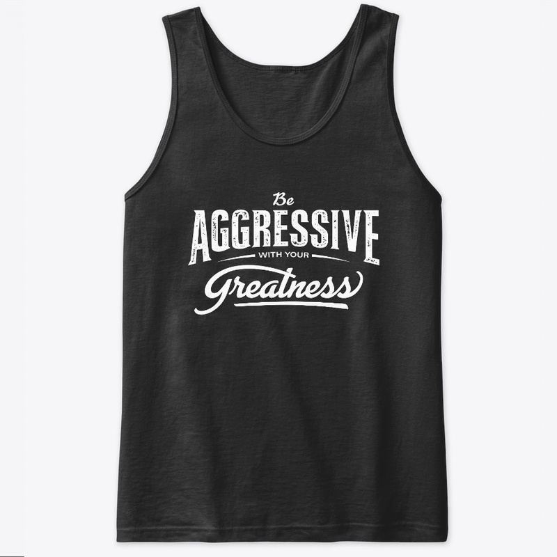 Be aggressive with your greatness.